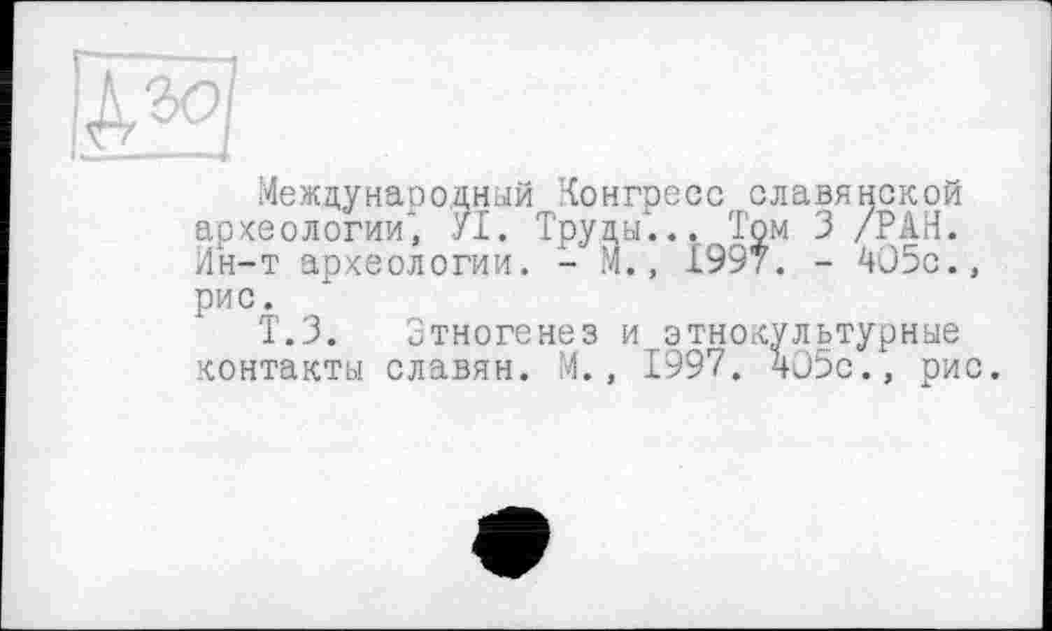 ﻿Международный Конгресс славянской археологии* /I. Труды... Том 3 /РАН. Ин-т археологии. - М., 1997. - 4О5с., рис.
Т.З. Зтногенез и этнокультурные контакты славян. М., 1997. 405с., рис.